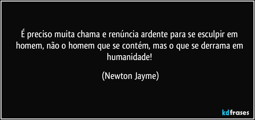É preciso muita chama e renúncia ardente para se esculpir em homem, não o homem que se contém, mas o que se derrama em humanidade! (Newton Jayme)