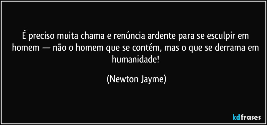 É preciso muita chama e renúncia ardente para se esculpir em homem — não o homem que se contém, mas o que se derrama em humanidade! (Newton Jayme)