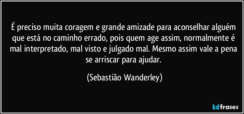 É preciso muita coragem e grande amizade para aconselhar alguém que está no caminho errado, pois quem age assim, normalmente é mal interpretado, mal visto e julgado mal. Mesmo assim vale a pena se arriscar para ajudar. (Sebastião Wanderley)