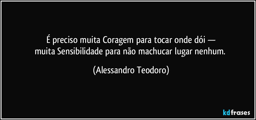 É preciso muita Coragem para tocar onde dói —
muita Sensibilidade para não machucar lugar nenhum. (Alessandro Teodoro)