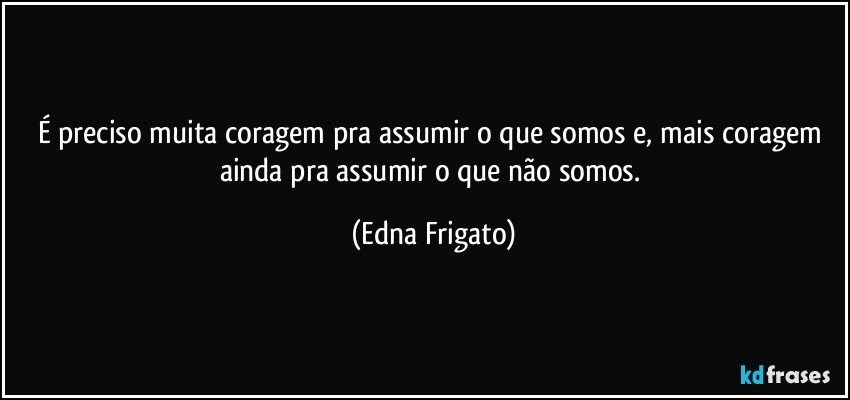 É preciso muita coragem pra assumir o que somos e, mais coragem ainda pra assumir o que não somos. (Edna Frigato)