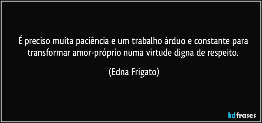 É preciso muita paciência e um trabalho árduo e constante para transformar amor-próprio numa virtude digna de respeito. (Edna Frigato)