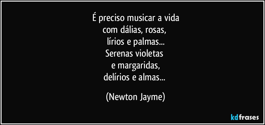 É preciso musicar a vida
com dálias, rosas, 
lírios e palmas...
Serenas violetas 
e margaridas,
delírios e almas... (Newton Jayme)