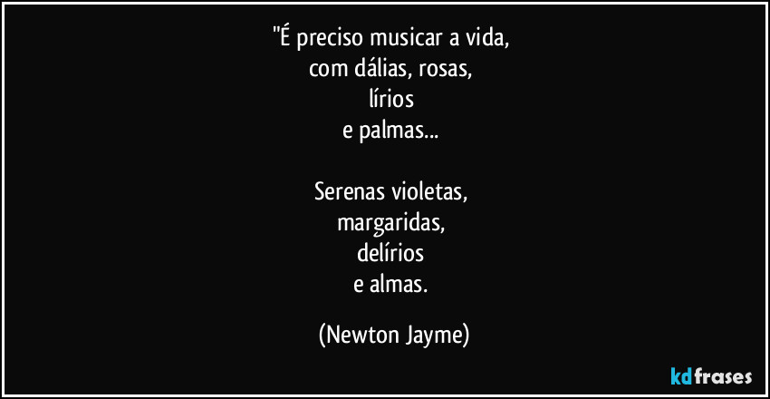 "É preciso musicar a vida, 
com dálias, rosas, 
lírios 
e palmas... 

Serenas violetas, 
margaridas, 
delírios 
e almas. (Newton Jayme)