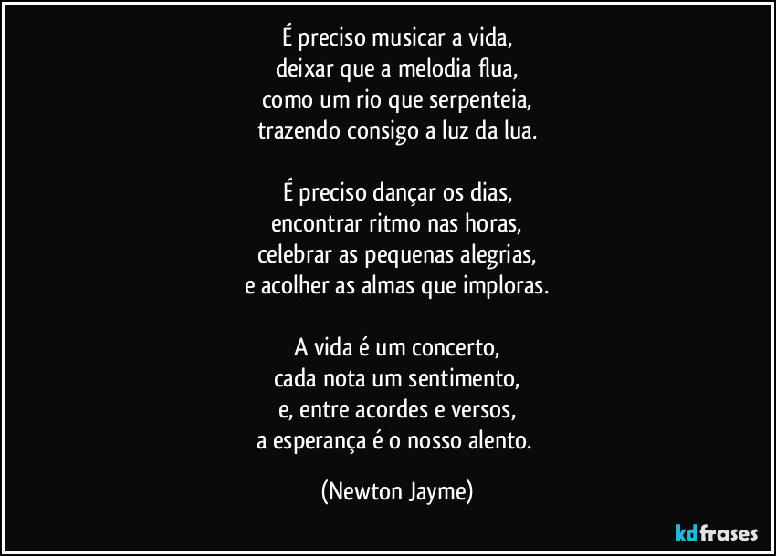 É preciso musicar a vida,
deixar que a melodia flua,
como um rio que serpenteia,
trazendo consigo a luz da lua.

É preciso dançar os dias,
encontrar ritmo nas horas,
celebrar as pequenas alegrias,
e acolher as almas que imploras.

A vida é um concerto,
cada nota um sentimento,
e, entre acordes e versos,
a esperança é o nosso alento. (Newton Jayme)