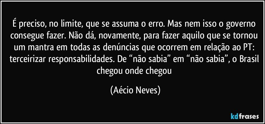 É preciso, no limite, que se assuma o erro. Mas nem isso o governo consegue fazer. Não dá, novamente, para fazer aquilo que se tornou um mantra em todas as denúncias que ocorrem em relação ao PT: terceirizar responsabilidades. De “não sabia” em “não sabia”, o Brasil chegou onde chegou (Aécio Neves)