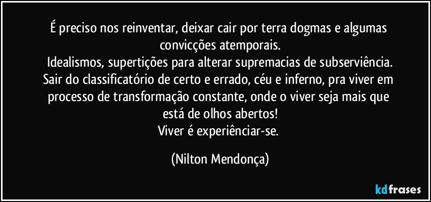 É preciso nos reinventar, deixar cair por terra dogmas e algumas convicções atemporais.
Idealismos, supertições para alterar supremacias de subserviência.
Sair do classificatório de certo e errado, céu e inferno, pra viver em processo de transformação constante, onde o viver seja mais que está de olhos abertos!
Viver é experiênciar-se. (Nilton Mendonça)