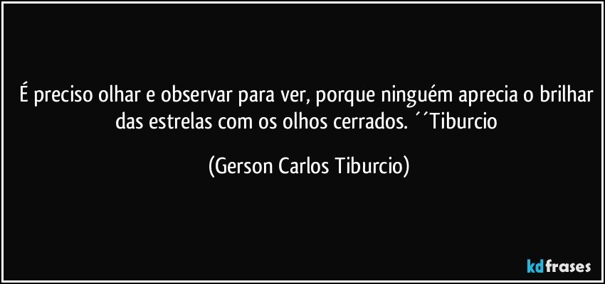 É preciso olhar e observar para ver, porque ninguém aprecia o brilhar das estrelas com os olhos cerrados. ´´Tiburcio (Gerson Carlos Tiburcio)