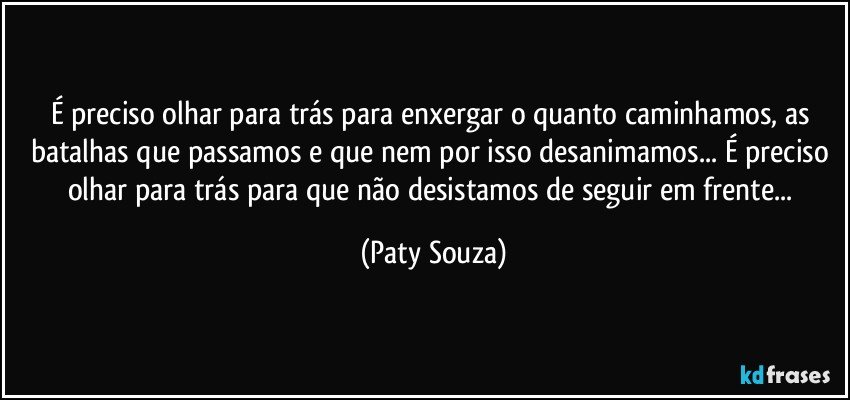É preciso olhar para trás para enxergar o quanto caminhamos, as batalhas que passamos e que nem por isso desanimamos... É preciso olhar para trás para que não desistamos de seguir em frente... (Paty Souza)