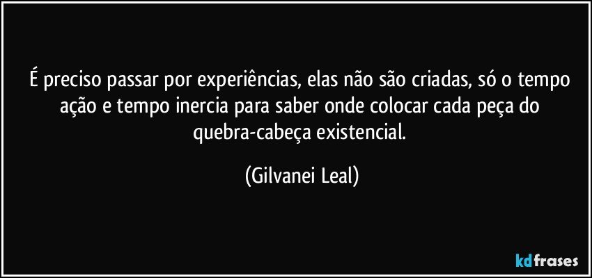 É preciso passar por experiências, elas não são criadas, só o tempo ação e tempo inercia para saber onde colocar cada peça do quebra-cabeça existencial. (Gilvanei Leal)