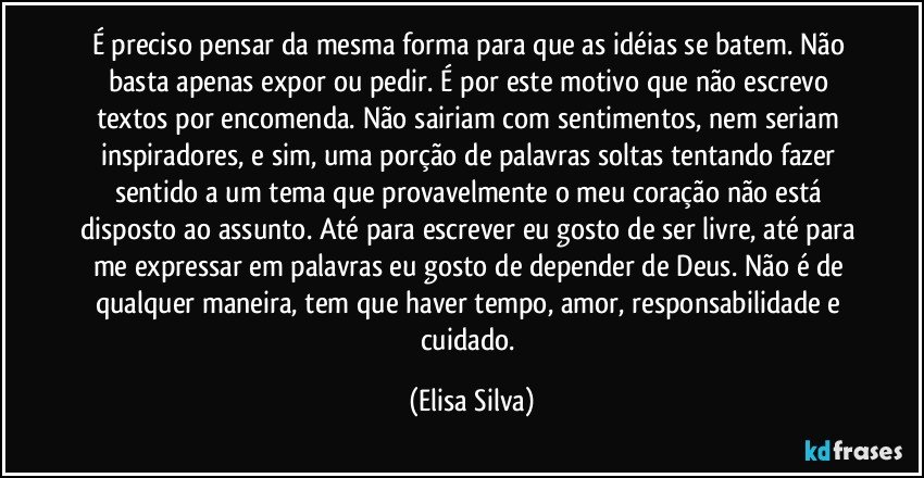 É preciso pensar da mesma forma para que as idéias se batem. Não basta apenas expor ou pedir. É por este motivo que não escrevo textos por encomenda. Não sairiam com sentimentos, nem seriam inspiradores, e sim, uma porção de palavras soltas tentando fazer sentido a um tema que provavelmente o meu coração não está disposto ao assunto. Até para escrever eu gosto de ser livre, até para me expressar em palavras eu gosto de depender de Deus. Não é de qualquer maneira, tem que haver tempo, amor, responsabilidade e cuidado. (Elisa Silva)