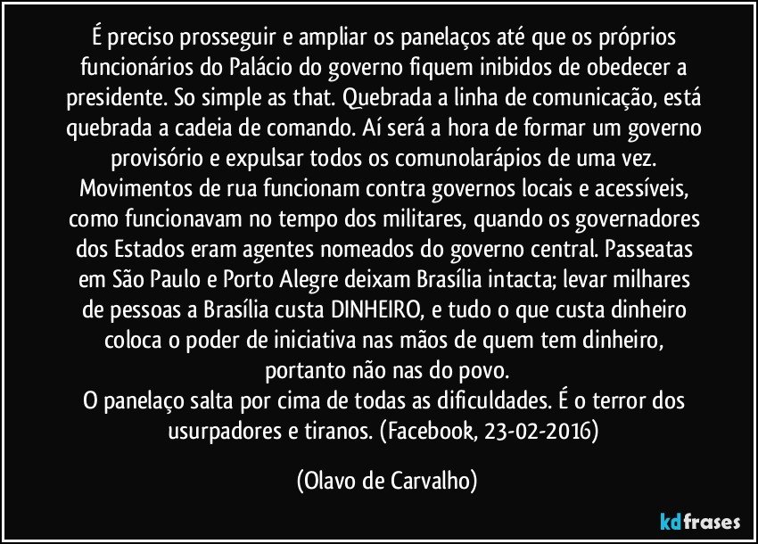 É preciso prosseguir e ampliar os panelaços até que os próprios funcionários do Palácio do governo fiquem inibidos de obedecer a presidente. So simple as that. Quebrada a linha de comunicação, está quebrada a cadeia de comando. Aí será a hora de formar um governo provisório e expulsar todos os comunolarápios de uma vez. Movimentos de rua funcionam contra governos locais e acessíveis, como funcionavam no tempo dos militares, quando os governadores dos Estados eram agentes nomeados do governo central. Passeatas em São Paulo e Porto Alegre deixam Brasília intacta; levar milhares de pessoas a Brasília custa DINHEIRO, e tudo o que custa dinheiro coloca o poder de iniciativa nas mãos de quem tem dinheiro, portanto não nas do povo.
O panelaço salta por cima de todas as dificuldades. É o terror dos usurpadores e tiranos.  (Facebook, 23-02-2016) (Olavo de Carvalho)