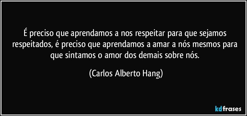 É preciso que aprendamos a nos respeitar para que sejamos respeitados, é preciso que aprendamos a amar a nós mesmos para que sintamos o amor dos demais sobre nós. (Carlos Alberto Hang)