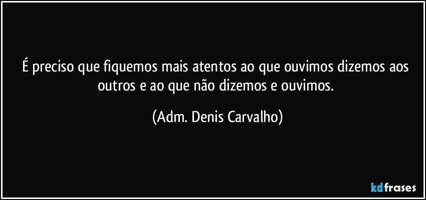 É preciso que fiquemos mais atentos ao que ouvimos dizemos aos outros e ao que não dizemos e ouvimos. (Adm. Denis Carvalho)