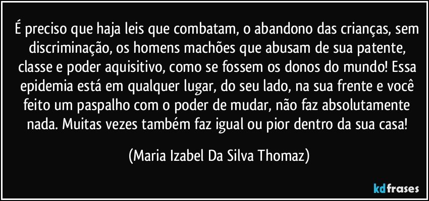 É preciso que haja leis que combatam, o abandono das crianças, sem discriminação, os homens machões que abusam de sua patente, classe e poder aquisitivo, como se fossem os donos do mundo! Essa epidemia está em qualquer lugar, do seu lado, na sua frente e você feito um paspalho com o poder de mudar, não faz absolutamente nada. Muitas vezes também faz igual ou pior dentro da sua casa! (Maria Izabel Da Silva Thomaz)