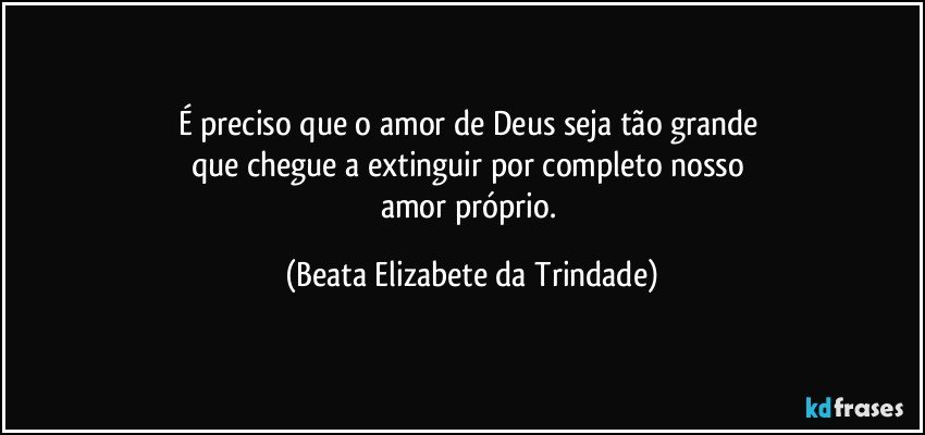 É preciso que o amor de Deus seja tão grande 
que chegue a extinguir por completo nosso 
amor próprio. (Beata Elizabete da Trindade)