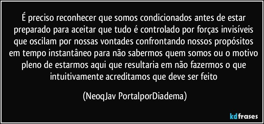 É preciso reconhecer que somos condicionados antes de estar preparado para aceitar que tudo é controlado por forças invisíveis que oscilam por nossas vontades confrontando nossos propósitos em tempo instantâneo para não sabermos quem somos ou o motivo pleno de estarmos aqui que resultaria em não fazermos o que intuitivamente acreditamos que deve ser feito (NeoqJav PortalporDiadema)