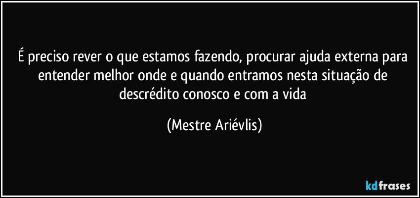 É preciso rever o que estamos fazendo, procurar ajuda externa para entender melhor onde e quando entramos nesta situação de descrédito conosco e com a vida (Mestre Ariévlis)