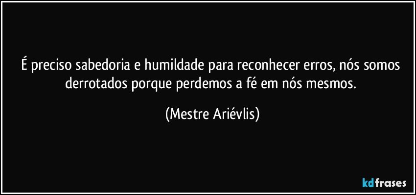 É preciso sabedoria e humildade para reconhecer erros, nós somos derrotados porque perdemos a fé em nós mesmos. (Mestre Ariévlis)