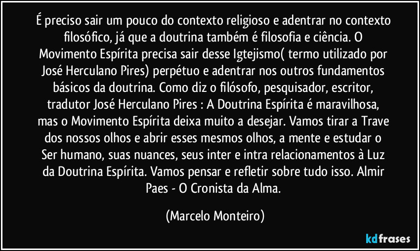 É preciso sair um pouco do contexto religioso e adentrar no contexto filosófico, já que a doutrina também é filosofia e ciência. O Movimento Espírita precisa sair desse Igtejismo( termo utilizado por José Herculano Pires) perpétuo e adentrar nos outros fundamentos básicos da doutrina. Como diz o filósofo, pesquisador, escritor, tradutor José Herculano Pires : A Doutrina Espírita é maravilhosa, mas o Movimento Espírita deixa muito a desejar. Vamos tirar a Trave dos nossos olhos e abrir esses mesmos olhos, a mente e estudar o Ser humano, suas nuances, seus inter e intra relacionamentos à Luz da Doutrina Espírita. Vamos pensar e refletir sobre tudo isso. Almir Paes - O Cronista da Alma. (Marcelo Monteiro)