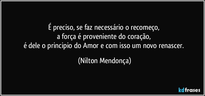 É preciso, se faz necessário o recomeço, 
a força é proveniente do coração, 
é dele o principio do Amor e com isso um novo renascer. (Nilton Mendonça)