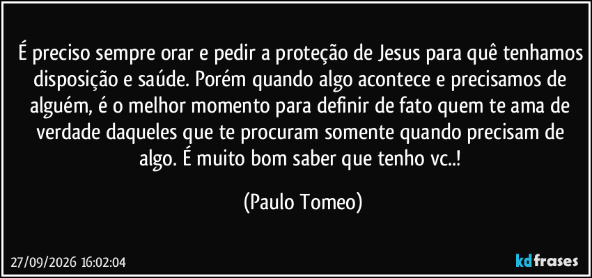É preciso sempre orar e pedir a proteção de Jesus para quê tenhamos disposição e saúde. Porém quando algo acontece e precisamos de alguém, é o melhor momento para definir de fato quem te ama de verdade daqueles que te procuram somente quando precisam de algo. É muito bom saber que tenho vc..! (Paulo Tomeo)