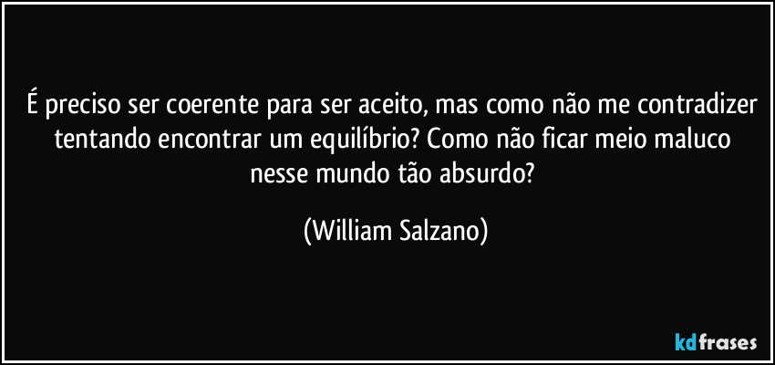 É preciso ser coerente para ser aceito, mas como não me contradizer tentando encontrar um equilíbrio? Como não ficar meio maluco nesse mundo tão absurdo? (William Salzano)