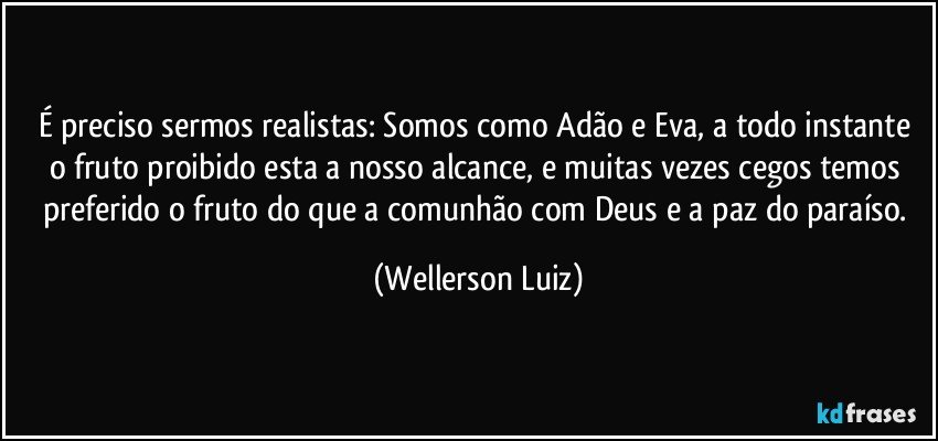 É preciso sermos realistas: Somos como Adão e Eva, a todo instante o fruto proibido esta a nosso alcance, e muitas vezes cegos temos preferido o fruto do que a comunhão com Deus e a paz do paraíso. (Wellerson Luiz)