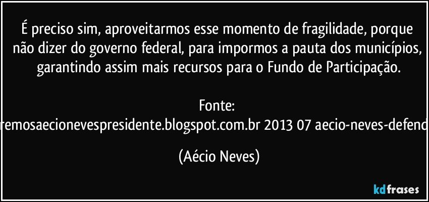 É preciso sim, aproveitarmos esse momento de fragilidade, porque não dizer do governo federal, para impormos a pauta dos municípios, garantindo assim mais recursos para o Fundo de Participação.

Fonte: http://www.queremosaecionevespresidente.blogspot.com.br/2013/07/aecio-neves-defende-pauta-de.html (Aécio Neves)