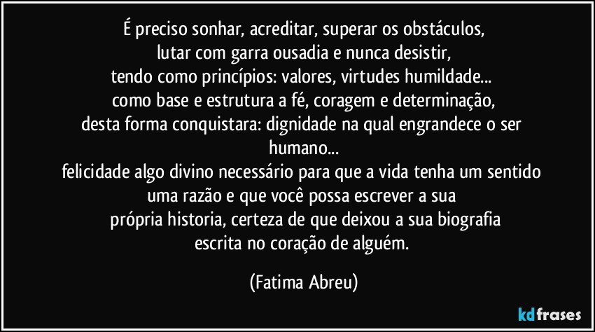 É preciso sonhar, acreditar, superar os obstáculos,
lutar com garra ousadia e nunca desistir,
tendo como princípios: valores, virtudes humildade... 
como base e estrutura a fé, coragem e determinação,
desta forma conquistara: dignidade na qual engrandece o ser humano...
felicidade algo divino necessário para que a vida tenha um sentido uma razão e que você possa escrever a sua 
 própria historia, certeza de que deixou a sua biografia
escrita no coração de alguém. (Fatima Abreu)