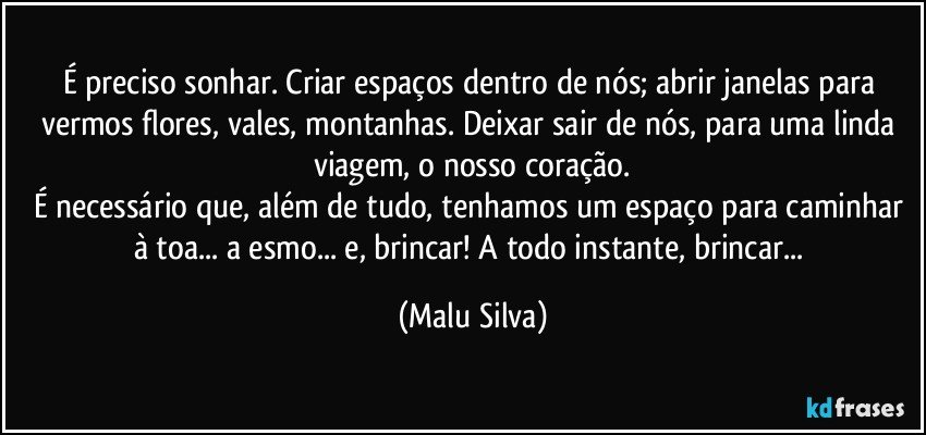 É preciso sonhar. Criar espaços dentro de nós; abrir janelas para vermos flores, vales, montanhas. Deixar sair de nós, para uma linda viagem, o nosso coração.
É necessário que, além de tudo, tenhamos um espaço para caminhar à toa... a esmo... e, brincar! A todo instante, brincar... (Malu Silva)