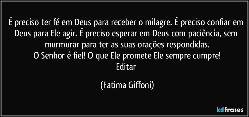 É preciso ter fé em Deus para receber o milagre. É preciso confiar em Deus para Ele agir. É preciso esperar em Deus com paciência, sem murmurar para ter as suas orações respondidas.
O Senhor é fiel! O que Ele promete Ele sempre cumpre!
Editar (Fatima Giffoni)