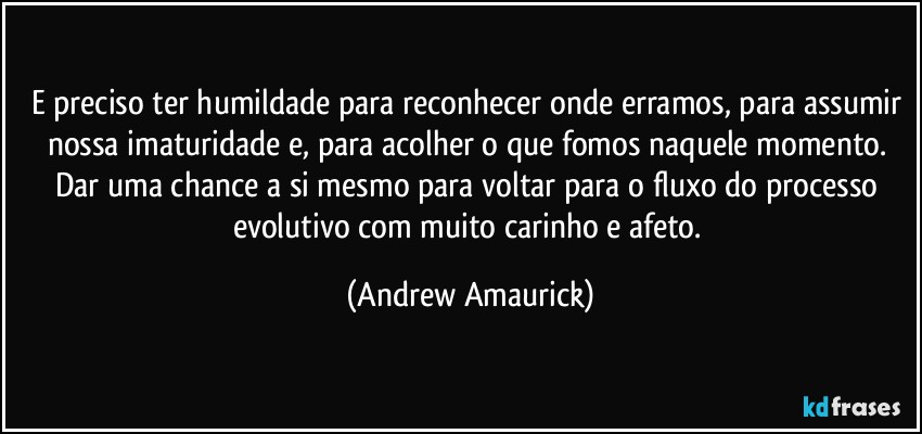 E preciso ter humildade para reconhecer onde erramos, para assumir nossa imaturidade e, para acolher o que fomos naquele momento. Dar uma chance a si mesmo para voltar para o fluxo do processo evolutivo com muito carinho e afeto. (Andrew Amaurick)