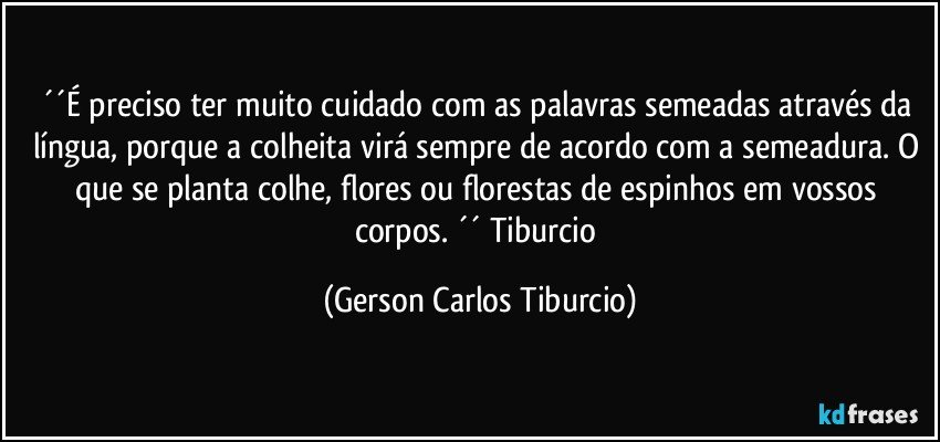 ´´É preciso ter muito cuidado com as palavras semeadas através da língua, porque a colheita virá sempre de acordo com a semeadura. O que se planta colhe, flores ou florestas de espinhos em vossos corpos. ´´ Tiburcio (Gerson Carlos Tiburcio)