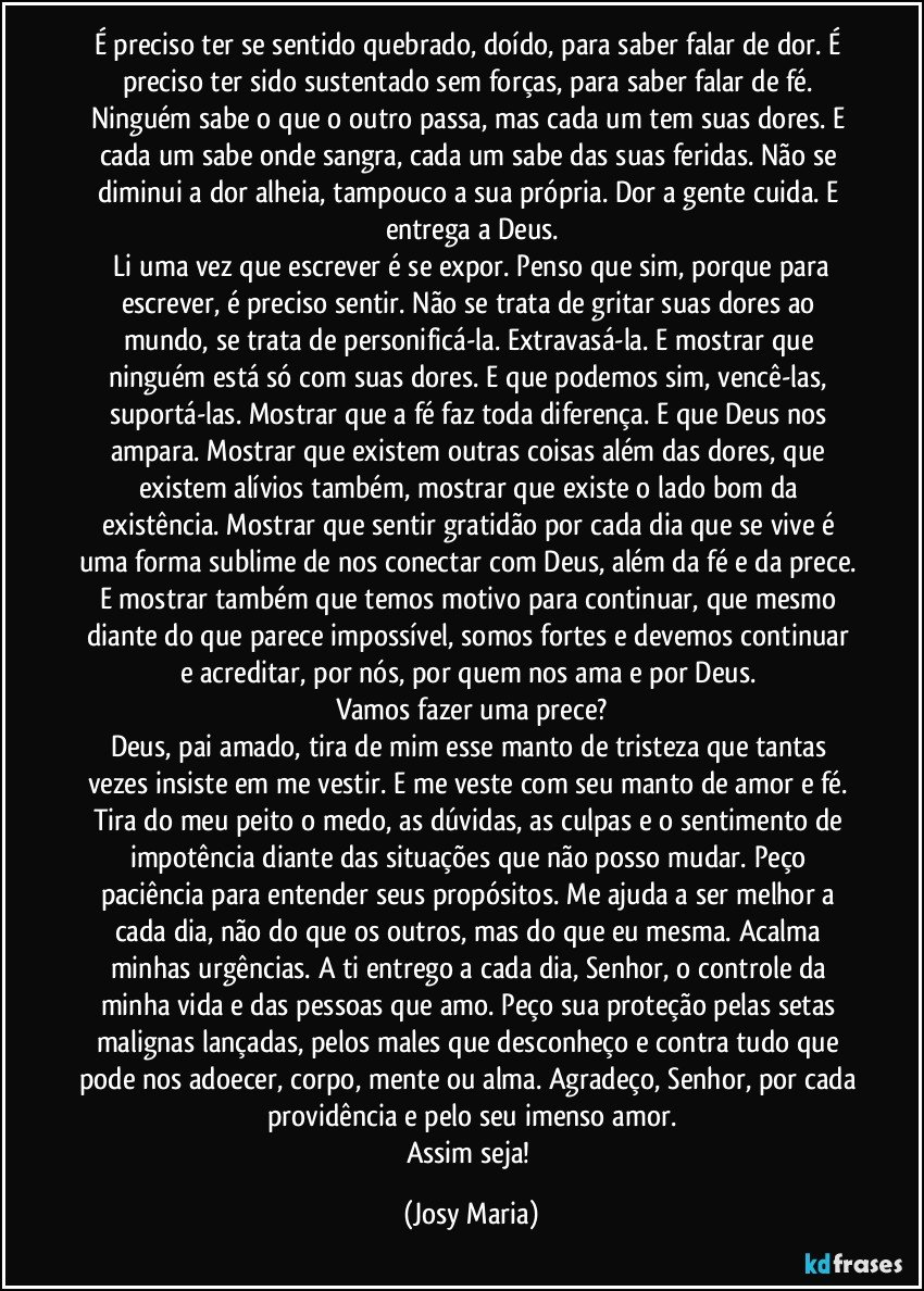 É preciso ter se sentido quebrado, doído, para saber falar de dor. É preciso ter sido sustentado  sem forças, para saber falar de fé. 
Ninguém sabe o que o outro passa, mas cada um tem suas dores. E cada um sabe onde sangra,  cada um sabe das suas feridas. Não se diminui a dor alheia, tampouco a sua própria. Dor a gente cuida. E entrega a Deus.
 Li uma vez que escrever é se expor. Penso que sim, porque para escrever, é preciso sentir. Não se trata de gritar suas dores ao mundo, se trata de personificá-la. Extravasá-la. E mostrar que ninguém está só com suas dores. E que podemos sim, vencê-las, suportá-las. Mostrar que a fé faz toda diferença. E que Deus nos ampara. Mostrar que existem outras coisas além das dores, que existem alívios também, mostrar que existe o lado bom da existência. Mostrar que sentir gratidão por cada dia que se vive é uma forma sublime de nos conectar com Deus, além da fé e da prece. E mostrar também que temos motivo para continuar, que mesmo diante do que parece impossível, somos fortes e devemos continuar e acreditar, por nós, por quem nos ama e por Deus. 
Vamos fazer uma prece?
Deus, pai amado, tira de mim esse manto de tristeza que tantas vezes insiste em me vestir. E me veste com seu manto de amor e fé. Tira do meu peito o medo, as dúvidas, as culpas e o sentimento de impotência diante das situações que não posso mudar. Peço paciência para entender seus propósitos. Me ajuda a ser melhor a cada dia, não do que os outros, mas do que eu mesma. Acalma minhas urgências. A ti entrego a cada dia, Senhor, o controle da minha vida e das pessoas que amo. Peço sua proteção pelas setas malignas lançadas, pelos males que desconheço e contra tudo que pode nos adoecer, corpo, mente ou alma. Agradeço, Senhor, por cada providência e pelo seu imenso amor.
Assim seja! (Josy Maria)