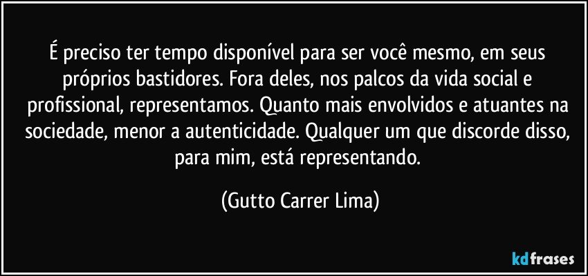 É preciso ter tempo disponível para ser você mesmo, em seus próprios bastidores. Fora deles, nos palcos da vida social e profissional, representamos. Quanto mais envolvidos e atuantes na sociedade, menor a autenticidade. Qualquer um que discorde disso, para mim, está representando. (Gutto Carrer Lima)