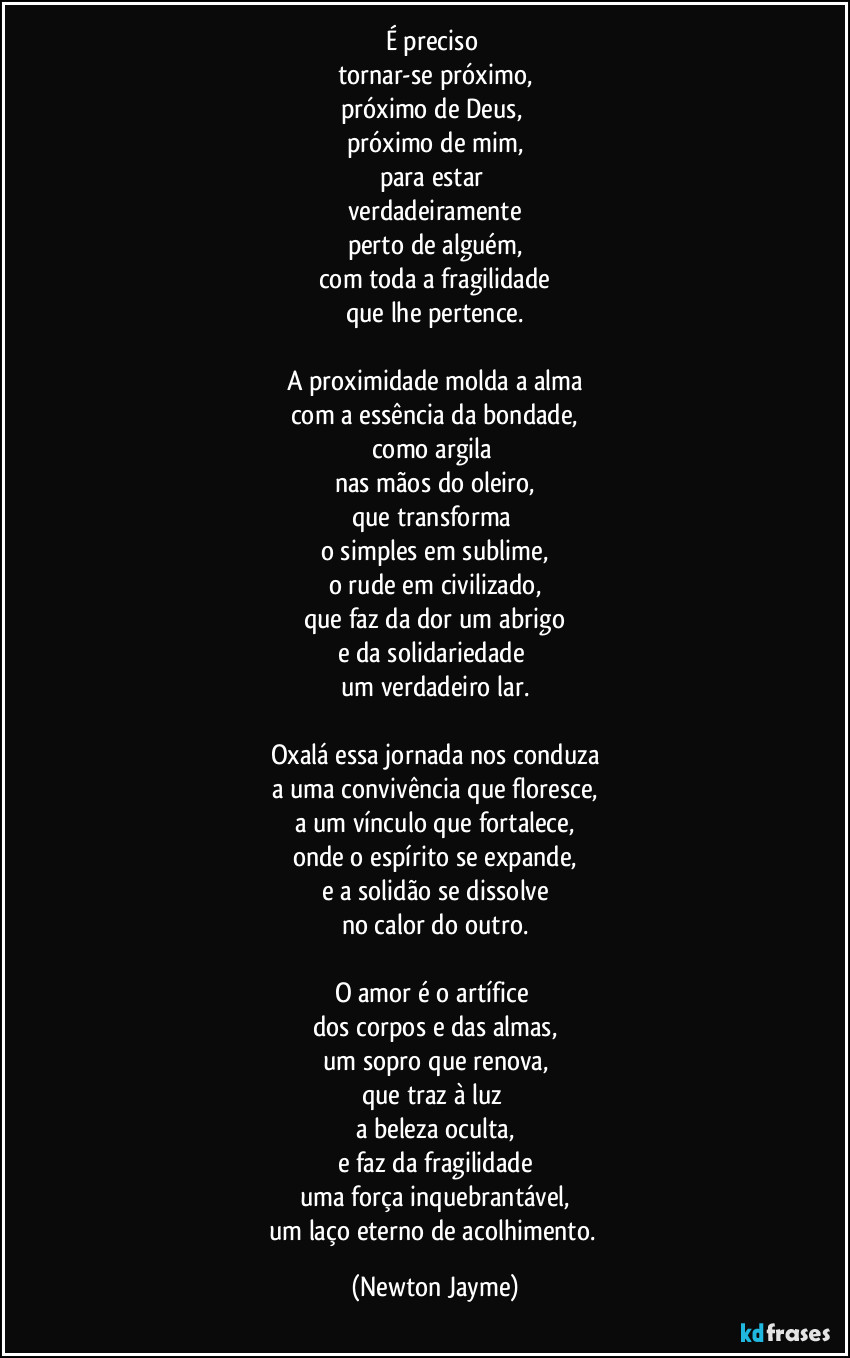 É preciso 
tornar-se próximo,
próximo de Deus, 
próximo de mim,
para estar 
verdadeiramente
perto de alguém,
com toda a fragilidade
que lhe pertence.

A proximidade molda a alma
com a essência da bondade,
como argila 
nas mãos do oleiro,
que transforma 
o simples em sublime,
o rude em civilizado,
que faz da dor um abrigo
e da solidariedade 
um verdadeiro lar.

Oxalá essa jornada nos conduza
a uma convivência que floresce,
a um vínculo que fortalece,
onde o espírito se expande,
e a solidão se dissolve
no calor do outro.

O amor é o artífice 
dos corpos e das almas,
um sopro que renova,
que traz à luz 
a beleza oculta,
e faz da fragilidade
uma força inquebrantável,
um laço eterno de acolhimento. (Newton Jayme)