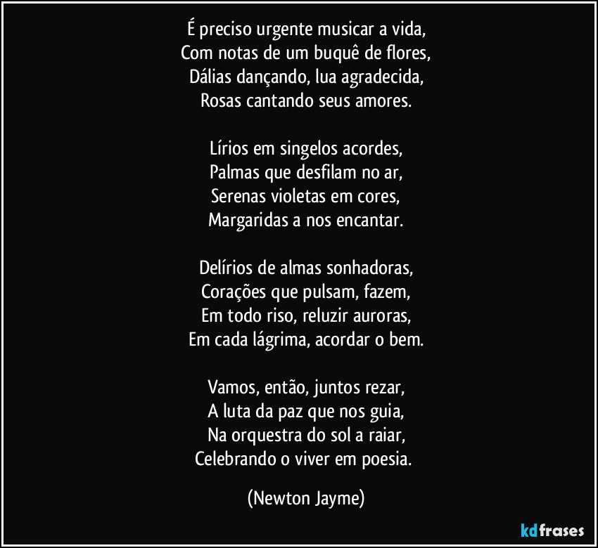 É preciso urgente musicar a vida,
Com notas de um buquê de flores,
Dálias dançando, lua agradecida,
Rosas cantando seus amores.

Lírios em singelos acordes,
Palmas que desfilam no ar,
Serenas violetas em cores,
Margaridas a nos encantar.

Delírios de almas sonhadoras,
Corações que pulsam, fazem,
Em todo riso, reluzir auroras,
Em cada lágrima, acordar o bem.

Vamos, então, juntos rezar,
A luta da paz que nos guia,
Na orquestra do sol a raiar,
Celebrando o viver em poesia. (Newton Jayme)