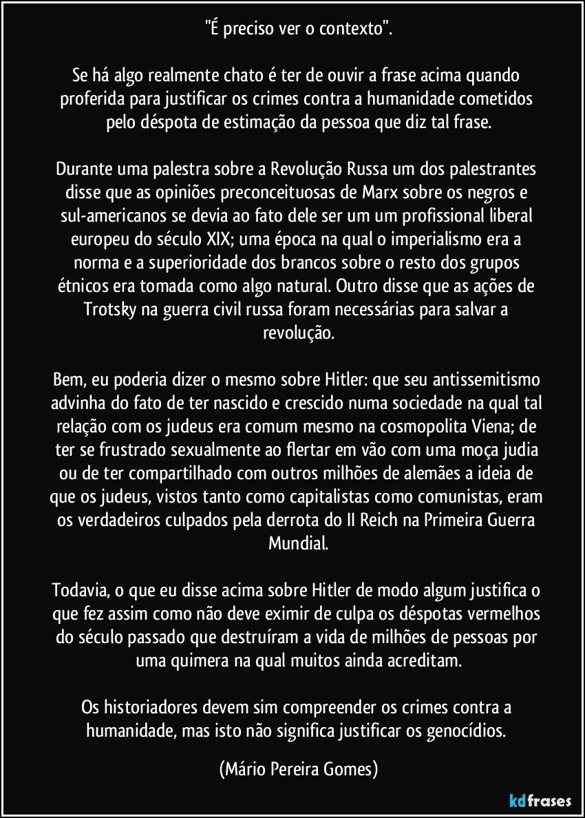 "É preciso ver o contexto".

Se há algo realmente chato é ter de ouvir a frase acima quando proferida para justificar os crimes contra a humanidade cometidos pelo déspota de estimação da pessoa que diz tal frase.

Durante uma palestra sobre a Revolução Russa um dos palestrantes disse que as opiniões preconceituosas de Marx sobre os negros e sul-americanos se devia ao fato dele ser um um profissional liberal europeu do século XIX; uma época na qual o imperialismo era a norma e a superioridade dos brancos sobre o resto dos grupos étnicos era tomada como algo natural. Outro disse que as ações de Trotsky na guerra civil russa foram necessárias para salvar a revolução.

Bem, eu poderia dizer o mesmo sobre Hitler: que seu antissemitismo advinha do fato de ter nascido e crescido numa sociedade na qual tal relação com os judeus era comum mesmo na cosmopolita Viena; de ter se frustrado sexualmente ao flertar em vão com uma moça judia ou de ter compartilhado com outros milhões de alemães a ideia de que os judeus, vistos tanto como capitalistas como comunistas, eram os verdadeiros culpados pela derrota do II Reich na Primeira Guerra Mundial.

Todavia, o que eu disse acima sobre Hitler de modo algum justifica o que fez assim como não deve eximir de culpa os déspotas vermelhos do século passado que destruíram a vida de milhões de pessoas por uma quimera na qual muitos ainda acreditam.

Os historiadores devem sim compreender os crimes contra a humanidade, mas isto não significa justificar os genocídios. (Mário Pereira Gomes)