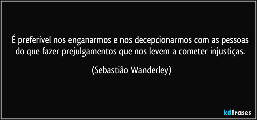 É preferível nos enganarmos e nos decepcionarmos com as pessoas do que fazer prejulgamentos que nos levem a cometer injustiças. (Sebastião Wanderley)