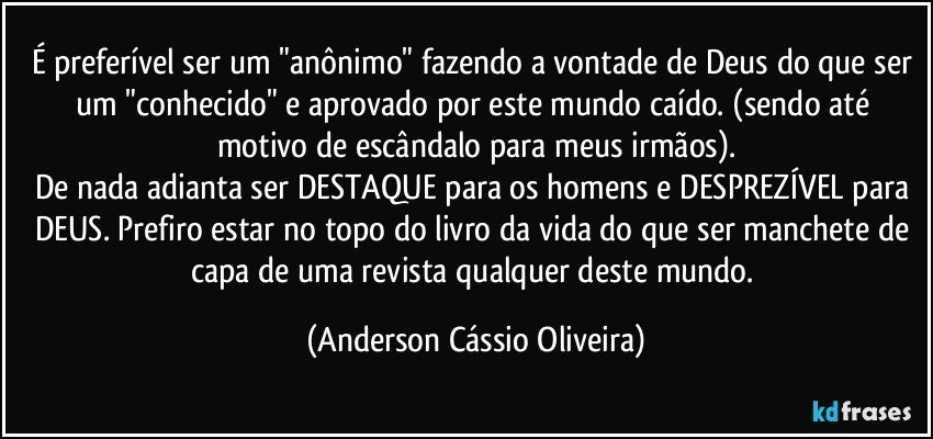 É preferível ser um "anônimo" fazendo a vontade de Deus do que ser um "conhecido" e aprovado por este mundo caído. (sendo até motivo de escândalo para meus irmãos).
De nada adianta ser DESTAQUE para os homens e DESPREZÍVEL para DEUS. Prefiro estar no topo do livro da vida do que ser manchete de capa de uma revista qualquer deste mundo. (Anderson Cássio Oliveira)