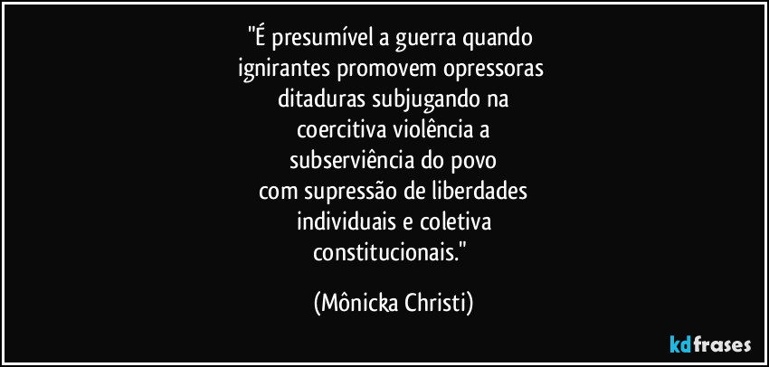 "É presumível a guerra quando 
ignirantes promovem opressoras 
ditaduras subjugando na
coercitiva violência a
subserviência do povo
com supressão de liberdades
individuais e coletiva
constitucionais." (Mônicka Christi)