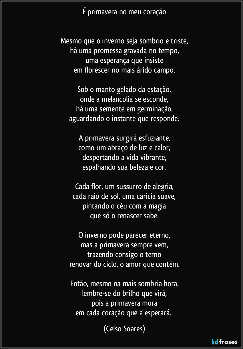 É primavera no meu coração
           
                 
Mesmo que o inverno seja sombrio e triste,
há uma promessa gravada no tempo,
uma esperança que insiste
em florescer no mais árido campo.

Sob o manto gelado da estação,
onde a melancolia se esconde,
há uma semente em germinação,
aguardando o instante que responde.

A primavera surgirá esfuziante,
como um abraço de luz e calor,
despertando a vida vibrante,
espalhando sua beleza e cor.

Cada flor, um sussurro de alegria,
cada raio de sol, uma carícia suave,
pintando o céu com a magia
que só o renascer sabe.

O inverno pode parecer eterno,
mas a primavera sempre vem,
trazendo consigo o terno
renovar do ciclo, o amor que contém.

Então, mesmo na mais sombria hora,
lembre-se do brilho que virá,
pois a primavera mora
em cada coração que a esperará. (Celso Soares)