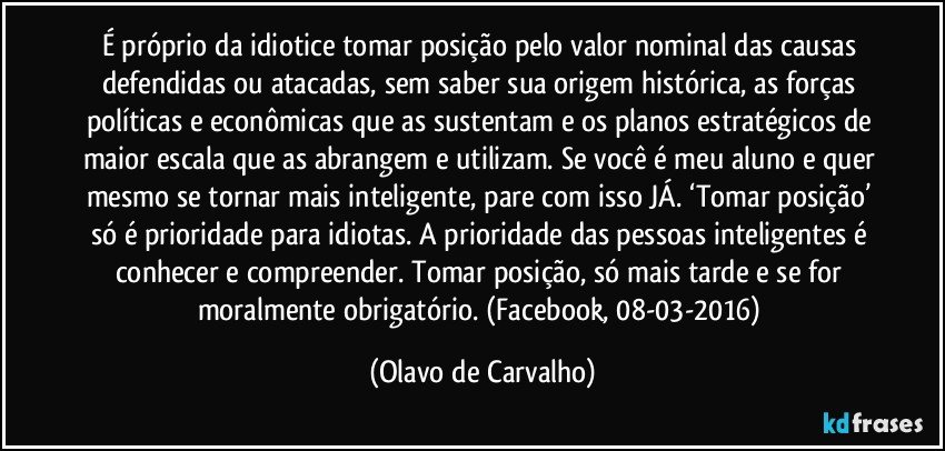 É próprio da idiotice tomar posição pelo valor nominal das causas defendidas ou atacadas, sem saber sua origem histórica, as forças políticas e econômicas que as sustentam e os planos estratégicos de maior escala que as abrangem e utilizam. Se você é meu aluno e quer mesmo se tornar mais inteligente, pare com isso JÁ. ‘Tomar posição’ só é prioridade para idiotas. A prioridade das pessoas inteligentes é conhecer e compreender. Tomar posição, só mais tarde e se for moralmente obrigatório. (Facebook, 08-03-2016) (Olavo de Carvalho)