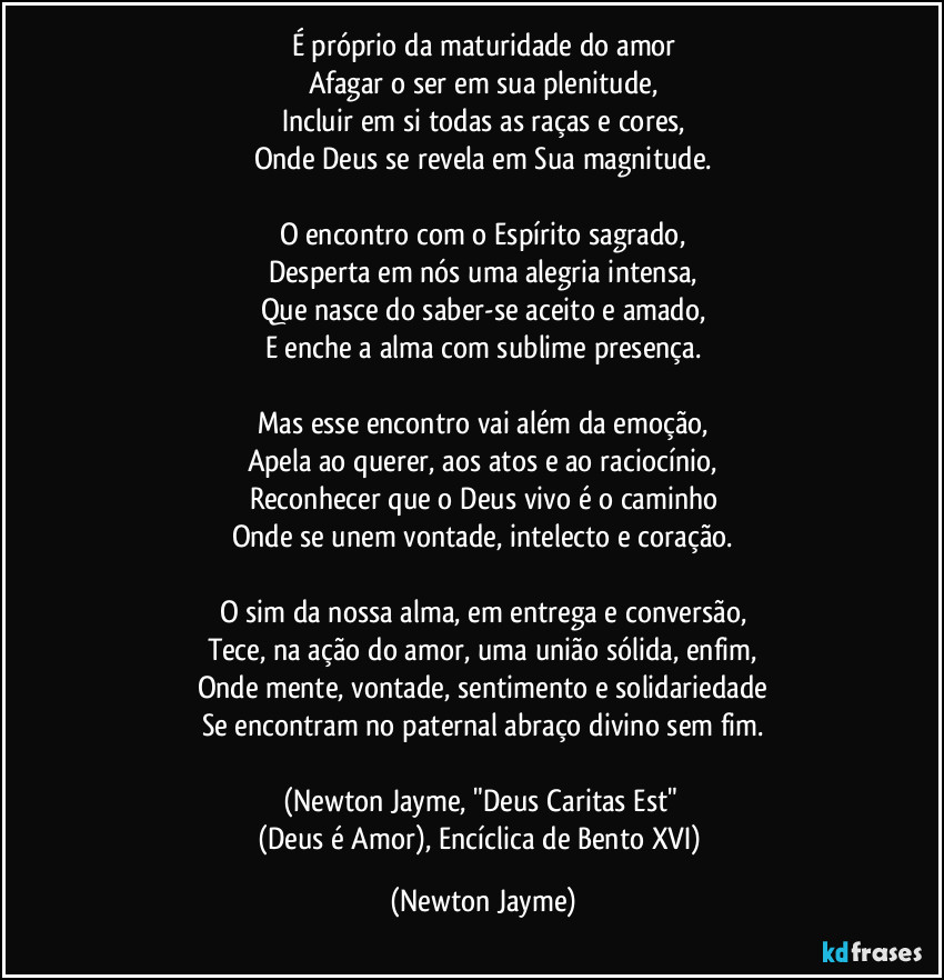 É próprio da maturidade do amor
Afagar o ser em sua plenitude,
Incluir em si todas as raças e cores,
Onde Deus se revela em Sua magnitude.
O encontro com o Espírito sagrado,
Desperta em nós uma alegria intensa,
Que nasce do saber-se aceito e amado,
E enche a alma com sublime presença.
Mas esse encontro vai além da emoção,
Apela ao querer, aos atos e ao raciocínio,
Reconhecer que o Deus vivo é o caminho
Onde se unem vontade, intelecto e coração.
O sim da nossa alma, em entrega e conversão,
Tece, na ação do amor, uma união sólida, enfim,
Onde mente, vontade, sentimento e solidariedade
Se encontram no paternal abraço divino sem fim.
(Newton Jayme, "Deus Caritas Est"
(Deus é Amor), Encíclica de Bento XVI) (Newton Jayme)