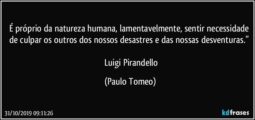 É próprio da natureza humana, lamentavelmente, sentir necessidade de culpar os outros dos nossos desastres e das nossas desventuras.” 

― Luigi Pirandello (Paulo Tomeo)
