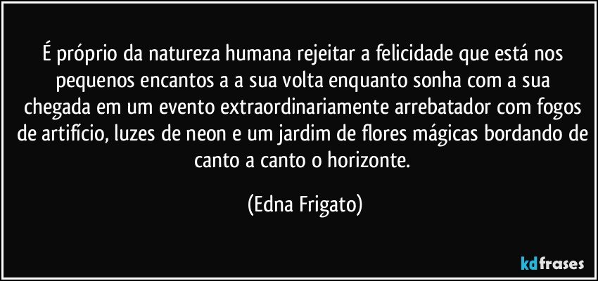 É próprio da natureza humana rejeitar a felicidade que está nos pequenos encantos a  a sua volta enquanto sonha com a sua chegada em um evento extraordinariamente arrebatador com fogos de artifício, luzes de neon e um jardim de flores mágicas bordando de canto a canto o horizonte. (Edna Frigato)