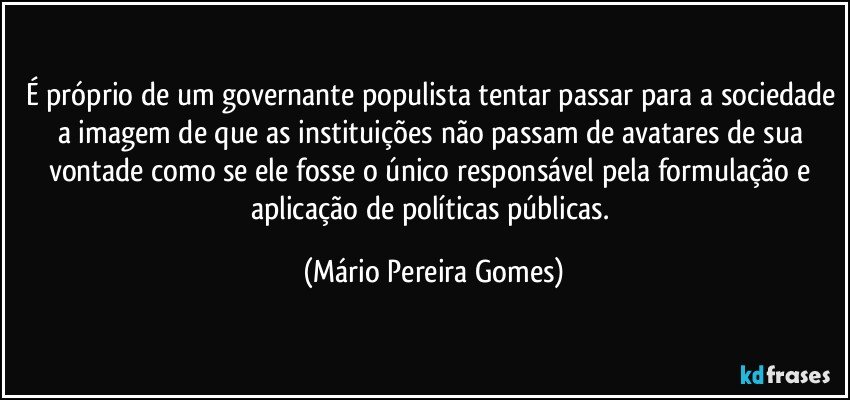 É próprio de um governante populista tentar passar para a sociedade a imagem de que as instituições não passam de avatares de sua vontade como se ele fosse o único responsável pela formulação e aplicação de políticas públicas. (Mário Pereira Gomes)