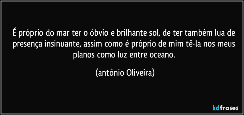 É próprio do mar ter o óbvio e brilhante sol, de ter também lua de presença insinuante, assim como é próprio de mim tê-la nos meus planos como  luz entre oceano. (Antonio Oliveira)
