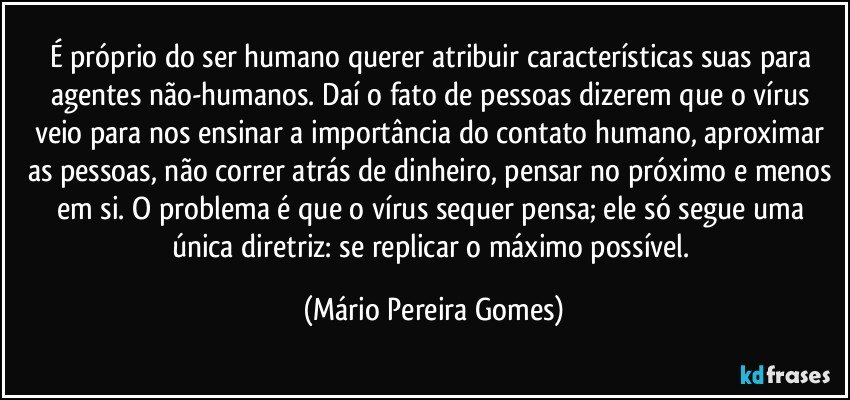 É próprio do ser humano querer atribuir características suas para agentes não-humanos. Daí o fato de pessoas dizerem que o vírus veio para nos ensinar a importância do contato humano, aproximar as pessoas, não correr atrás de dinheiro, pensar no próximo e menos em si. O problema é que o vírus sequer pensa; ele só segue uma única diretriz: se replicar o máximo possível. (Mário Pereira Gomes)